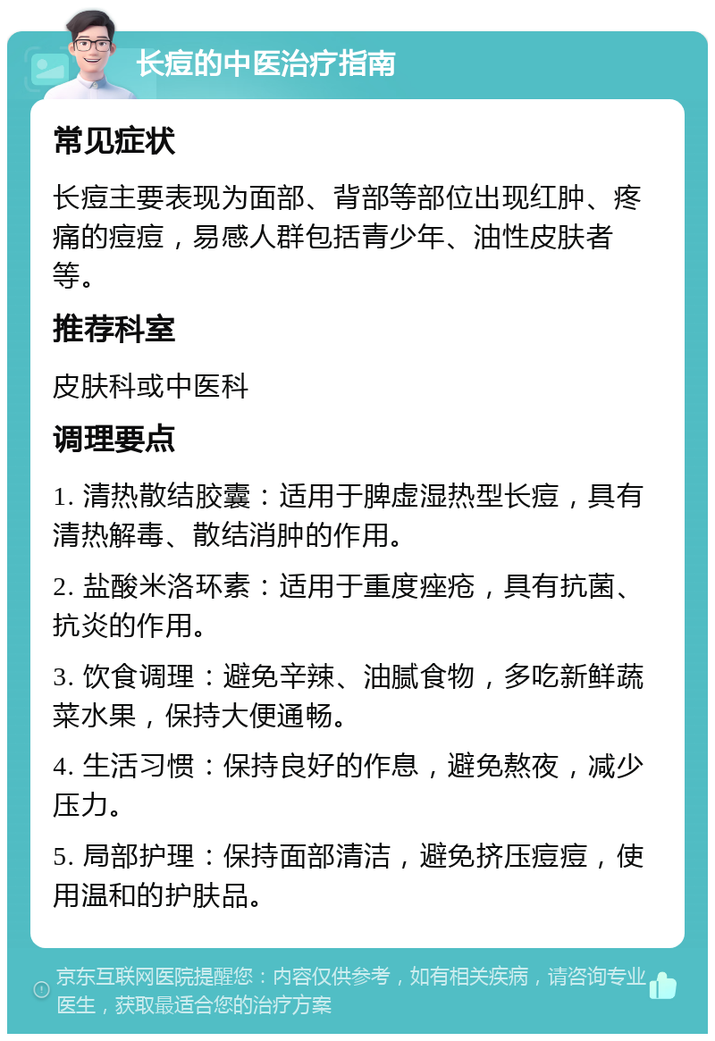 长痘的中医治疗指南 常见症状 长痘主要表现为面部、背部等部位出现红肿、疼痛的痘痘，易感人群包括青少年、油性皮肤者等。 推荐科室 皮肤科或中医科 调理要点 1. 清热散结胶囊：适用于脾虚湿热型长痘，具有清热解毒、散结消肿的作用。 2. 盐酸米洛环素：适用于重度痤疮，具有抗菌、抗炎的作用。 3. 饮食调理：避免辛辣、油腻食物，多吃新鲜蔬菜水果，保持大便通畅。 4. 生活习惯：保持良好的作息，避免熬夜，减少压力。 5. 局部护理：保持面部清洁，避免挤压痘痘，使用温和的护肤品。