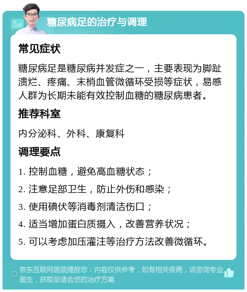 糖尿病足的治疗与调理 常见症状 糖尿病足是糖尿病并发症之一，主要表现为脚趾溃烂、疼痛、末梢血管微循环受损等症状，易感人群为长期未能有效控制血糖的糖尿病患者。 推荐科室 内分泌科、外科、康复科 调理要点 1. 控制血糖，避免高血糖状态； 2. 注意足部卫生，防止外伤和感染； 3. 使用碘伏等消毒剂清洁伤口； 4. 适当增加蛋白质摄入，改善营养状况； 5. 可以考虑加压灌注等治疗方法改善微循环。