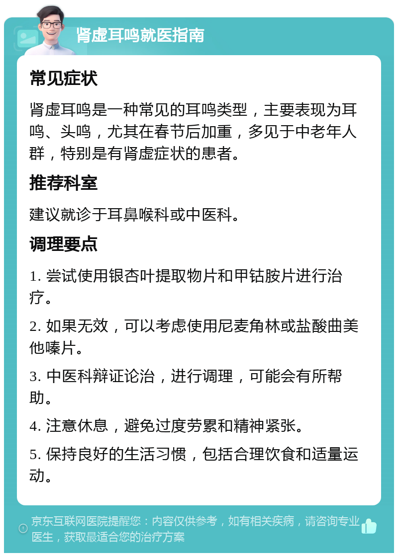 肾虚耳鸣就医指南 常见症状 肾虚耳鸣是一种常见的耳鸣类型，主要表现为耳鸣、头鸣，尤其在春节后加重，多见于中老年人群，特别是有肾虚症状的患者。 推荐科室 建议就诊于耳鼻喉科或中医科。 调理要点 1. 尝试使用银杏叶提取物片和甲钴胺片进行治疗。 2. 如果无效，可以考虑使用尼麦角林或盐酸曲美他嗪片。 3. 中医科辩证论治，进行调理，可能会有所帮助。 4. 注意休息，避免过度劳累和精神紧张。 5. 保持良好的生活习惯，包括合理饮食和适量运动。