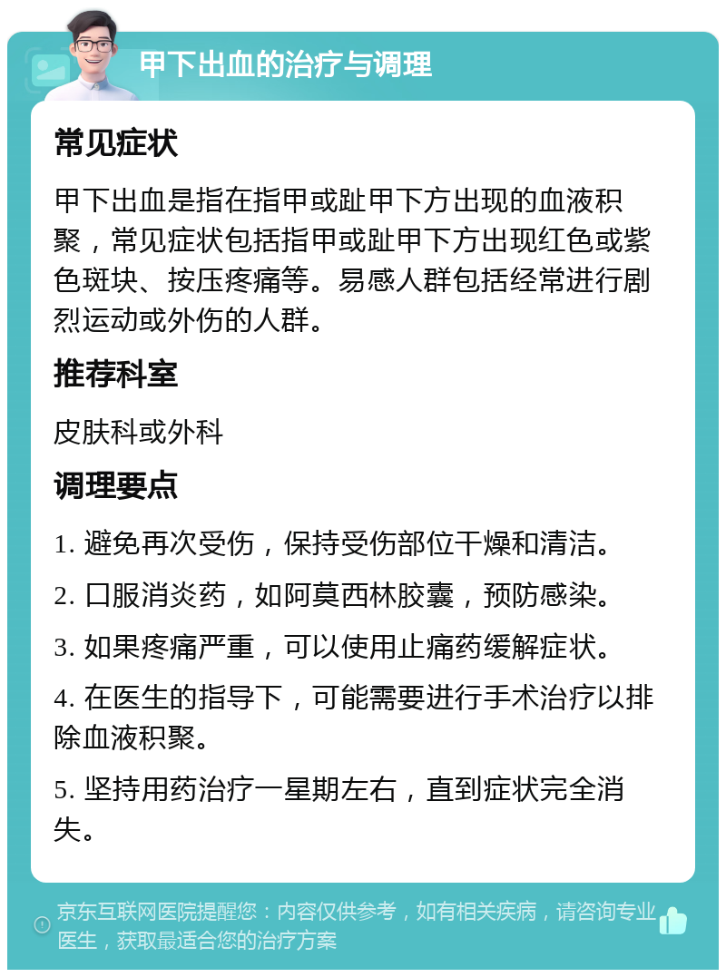 甲下出血的治疗与调理 常见症状 甲下出血是指在指甲或趾甲下方出现的血液积聚，常见症状包括指甲或趾甲下方出现红色或紫色斑块、按压疼痛等。易感人群包括经常进行剧烈运动或外伤的人群。 推荐科室 皮肤科或外科 调理要点 1. 避免再次受伤，保持受伤部位干燥和清洁。 2. 口服消炎药，如阿莫西林胶囊，预防感染。 3. 如果疼痛严重，可以使用止痛药缓解症状。 4. 在医生的指导下，可能需要进行手术治疗以排除血液积聚。 5. 坚持用药治疗一星期左右，直到症状完全消失。