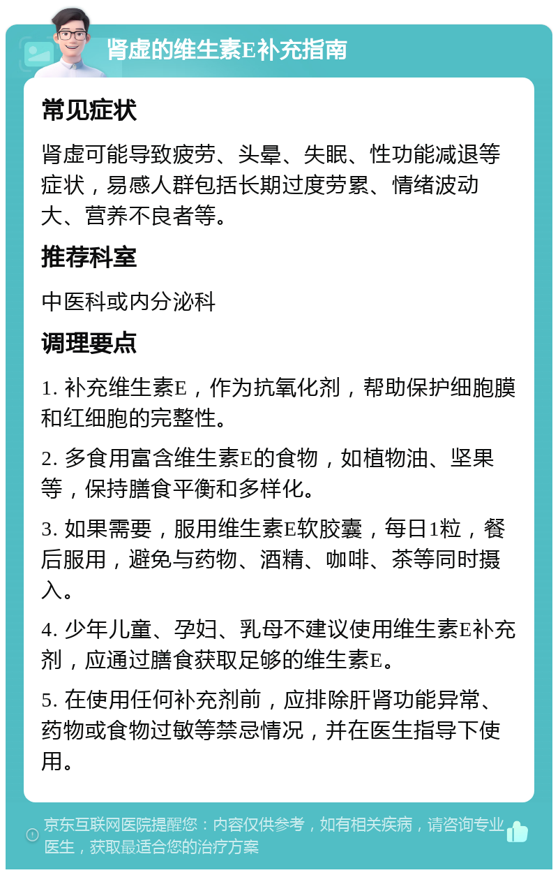 肾虚的维生素E补充指南 常见症状 肾虚可能导致疲劳、头晕、失眠、性功能减退等症状，易感人群包括长期过度劳累、情绪波动大、营养不良者等。 推荐科室 中医科或内分泌科 调理要点 1. 补充维生素E，作为抗氧化剂，帮助保护细胞膜和红细胞的完整性。 2. 多食用富含维生素E的食物，如植物油、坚果等，保持膳食平衡和多样化。 3. 如果需要，服用维生素E软胶囊，每日1粒，餐后服用，避免与药物、酒精、咖啡、茶等同时摄入。 4. 少年儿童、孕妇、乳母不建议使用维生素E补充剂，应通过膳食获取足够的维生素E。 5. 在使用任何补充剂前，应排除肝肾功能异常、药物或食物过敏等禁忌情况，并在医生指导下使用。