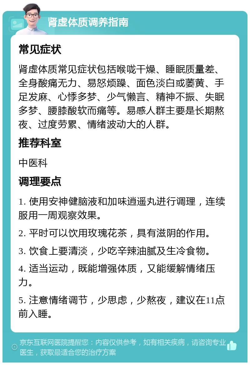 肾虚体质调养指南 常见症状 肾虚体质常见症状包括喉咙干燥、睡眠质量差、全身酸痛无力、易怒烦躁、面色淡白或萎黄、手足发麻、心悸多梦、少气懒言、精神不振、失眠多梦、腰膝酸软而痛等。易感人群主要是长期熬夜、过度劳累、情绪波动大的人群。 推荐科室 中医科 调理要点 1. 使用安神健脑液和加味逍遥丸进行调理，连续服用一周观察效果。 2. 平时可以饮用玫瑰花茶，具有滋阴的作用。 3. 饮食上要清淡，少吃辛辣油腻及生冷食物。 4. 适当运动，既能增强体质，又能缓解情绪压力。 5. 注意情绪调节，少思虑，少熬夜，建议在11点前入睡。