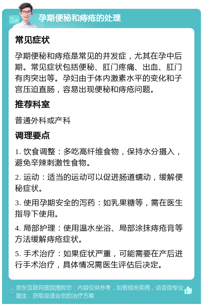 孕期便秘和痔疮的处理 常见症状 孕期便秘和痔疮是常见的并发症，尤其在孕中后期。常见症状包括便秘、肛门疼痛、出血、肛门有肉突出等。孕妇由于体内激素水平的变化和子宫压迫直肠，容易出现便秘和痔疮问题。 推荐科室 普通外科或产科 调理要点 1. 饮食调整：多吃高纤维食物，保持水分摄入，避免辛辣刺激性食物。 2. 运动：适当的运动可以促进肠道蠕动，缓解便秘症状。 3. 使用孕期安全的泻药：如乳果糖等，需在医生指导下使用。 4. 局部护理：使用温水坐浴、局部涂抹痔疮膏等方法缓解痔疮症状。 5. 手术治疗：如果症状严重，可能需要在产后进行手术治疗，具体情况需医生评估后决定。