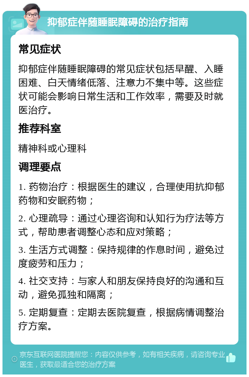 抑郁症伴随睡眠障碍的治疗指南 常见症状 抑郁症伴随睡眠障碍的常见症状包括早醒、入睡困难、白天情绪低落、注意力不集中等。这些症状可能会影响日常生活和工作效率，需要及时就医治疗。 推荐科室 精神科或心理科 调理要点 1. 药物治疗：根据医生的建议，合理使用抗抑郁药物和安眠药物； 2. 心理疏导：通过心理咨询和认知行为疗法等方式，帮助患者调整心态和应对策略； 3. 生活方式调整：保持规律的作息时间，避免过度疲劳和压力； 4. 社交支持：与家人和朋友保持良好的沟通和互动，避免孤独和隔离； 5. 定期复查：定期去医院复查，根据病情调整治疗方案。