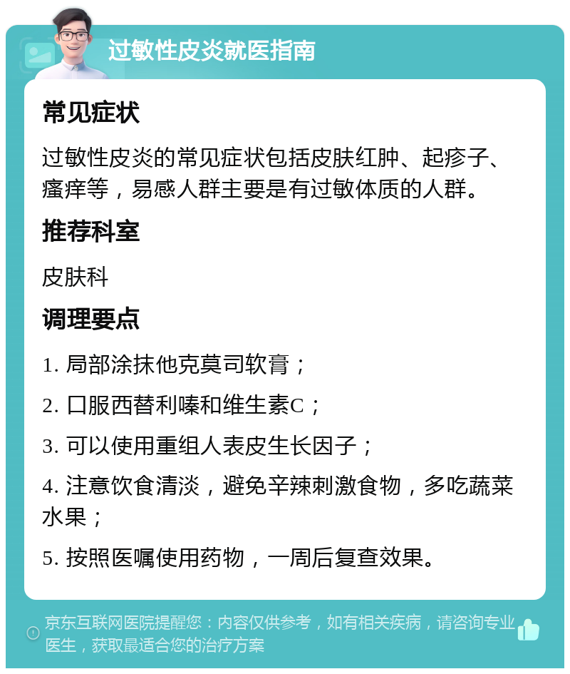 过敏性皮炎就医指南 常见症状 过敏性皮炎的常见症状包括皮肤红肿、起疹子、瘙痒等，易感人群主要是有过敏体质的人群。 推荐科室 皮肤科 调理要点 1. 局部涂抹他克莫司软膏； 2. 口服西替利嗪和维生素C； 3. 可以使用重组人表皮生长因子； 4. 注意饮食清淡，避免辛辣刺激食物，多吃蔬菜水果； 5. 按照医嘱使用药物，一周后复查效果。