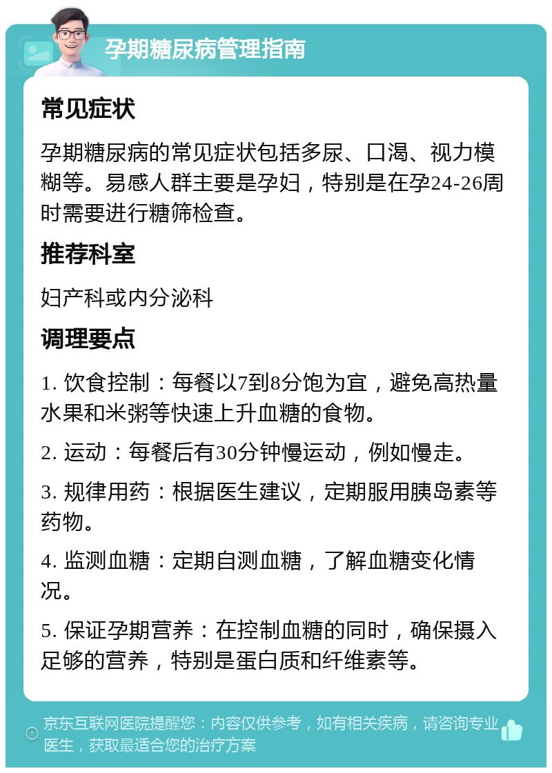 孕期糖尿病管理指南 常见症状 孕期糖尿病的常见症状包括多尿、口渴、视力模糊等。易感人群主要是孕妇，特别是在孕24-26周时需要进行糖筛检查。 推荐科室 妇产科或内分泌科 调理要点 1. 饮食控制：每餐以7到8分饱为宜，避免高热量水果和米粥等快速上升血糖的食物。 2. 运动：每餐后有30分钟慢运动，例如慢走。 3. 规律用药：根据医生建议，定期服用胰岛素等药物。 4. 监测血糖：定期自测血糖，了解血糖变化情况。 5. 保证孕期营养：在控制血糖的同时，确保摄入足够的营养，特别是蛋白质和纤维素等。