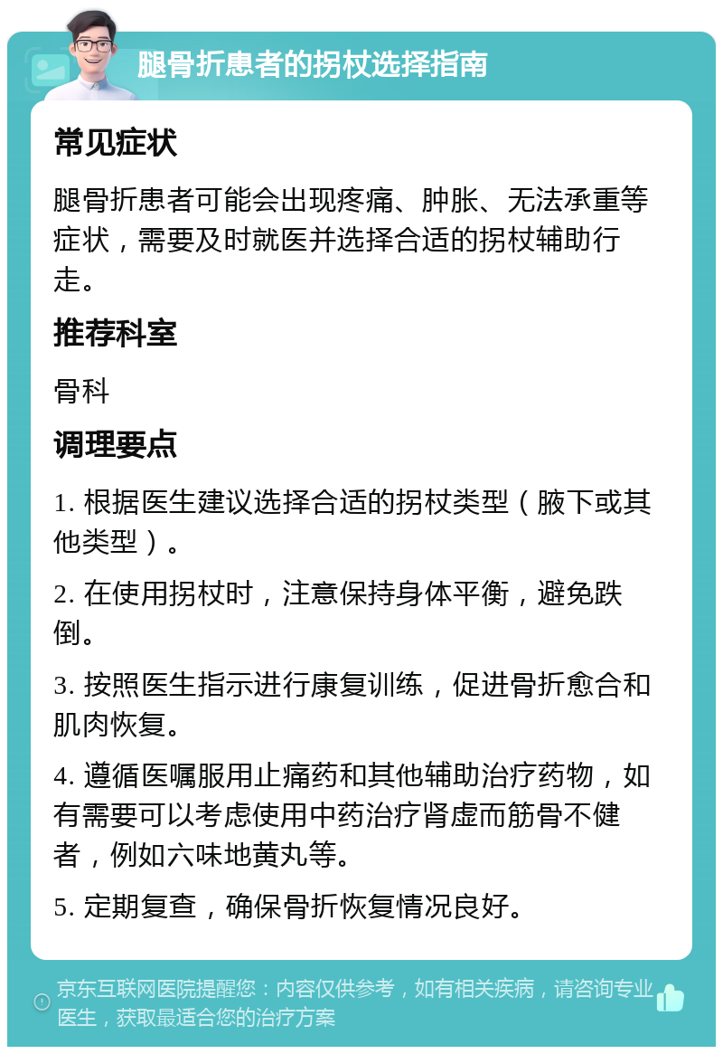 腿骨折患者的拐杖选择指南 常见症状 腿骨折患者可能会出现疼痛、肿胀、无法承重等症状，需要及时就医并选择合适的拐杖辅助行走。 推荐科室 骨科 调理要点 1. 根据医生建议选择合适的拐杖类型（腋下或其他类型）。 2. 在使用拐杖时，注意保持身体平衡，避免跌倒。 3. 按照医生指示进行康复训练，促进骨折愈合和肌肉恢复。 4. 遵循医嘱服用止痛药和其他辅助治疗药物，如有需要可以考虑使用中药治疗肾虚而筋骨不健者，例如六味地黄丸等。 5. 定期复查，确保骨折恢复情况良好。