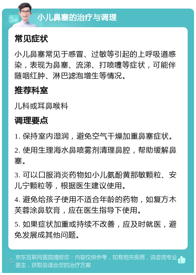 小儿鼻塞的治疗与调理 常见症状 小儿鼻塞常见于感冒、过敏等引起的上呼吸道感染，表现为鼻塞、流涕、打喷嚏等症状，可能伴随咽红肿、淋巴滤泡增生等情况。 推荐科室 儿科或耳鼻喉科 调理要点 1. 保持室内湿润，避免空气干燥加重鼻塞症状。 2. 使用生理海水鼻喷雾剂清理鼻腔，帮助缓解鼻塞。 3. 可以口服消炎药物如小儿氨酚黄那敏颗粒、安儿宁颗粒等，根据医生建议使用。 4. 避免给孩子使用不适合年龄的药物，如复方木芙蓉涂鼻软膏，应在医生指导下使用。 5. 如果症状加重或持续不改善，应及时就医，避免发展成其他问题。