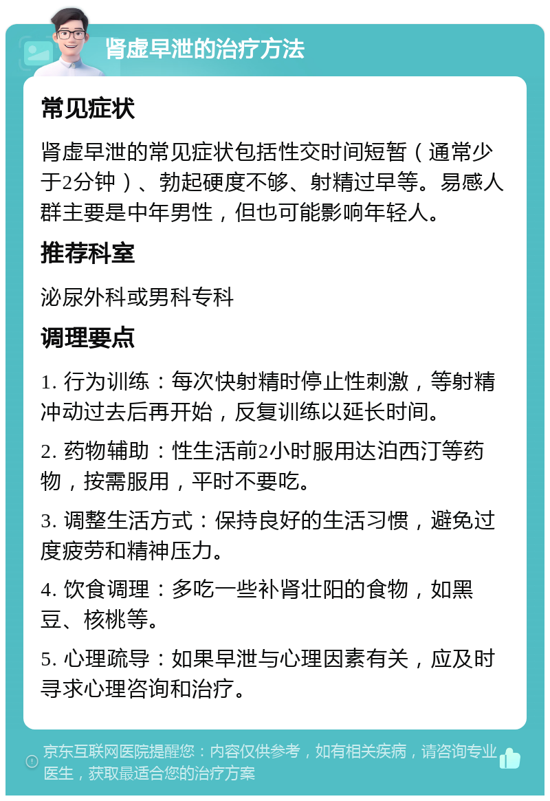 肾虚早泄的治疗方法 常见症状 肾虚早泄的常见症状包括性交时间短暂（通常少于2分钟）、勃起硬度不够、射精过早等。易感人群主要是中年男性，但也可能影响年轻人。 推荐科室 泌尿外科或男科专科 调理要点 1. 行为训练：每次快射精时停止性刺激，等射精冲动过去后再开始，反复训练以延长时间。 2. 药物辅助：性生活前2小时服用达泊西汀等药物，按需服用，平时不要吃。 3. 调整生活方式：保持良好的生活习惯，避免过度疲劳和精神压力。 4. 饮食调理：多吃一些补肾壮阳的食物，如黑豆、核桃等。 5. 心理疏导：如果早泄与心理因素有关，应及时寻求心理咨询和治疗。