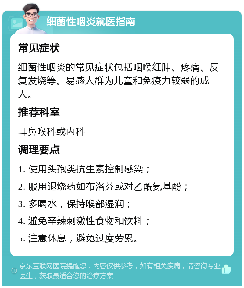 细菌性咽炎就医指南 常见症状 细菌性咽炎的常见症状包括咽喉红肿、疼痛、反复发烧等。易感人群为儿童和免疫力较弱的成人。 推荐科室 耳鼻喉科或内科 调理要点 1. 使用头孢类抗生素控制感染； 2. 服用退烧药如布洛芬或对乙酰氨基酚； 3. 多喝水，保持喉部湿润； 4. 避免辛辣刺激性食物和饮料； 5. 注意休息，避免过度劳累。