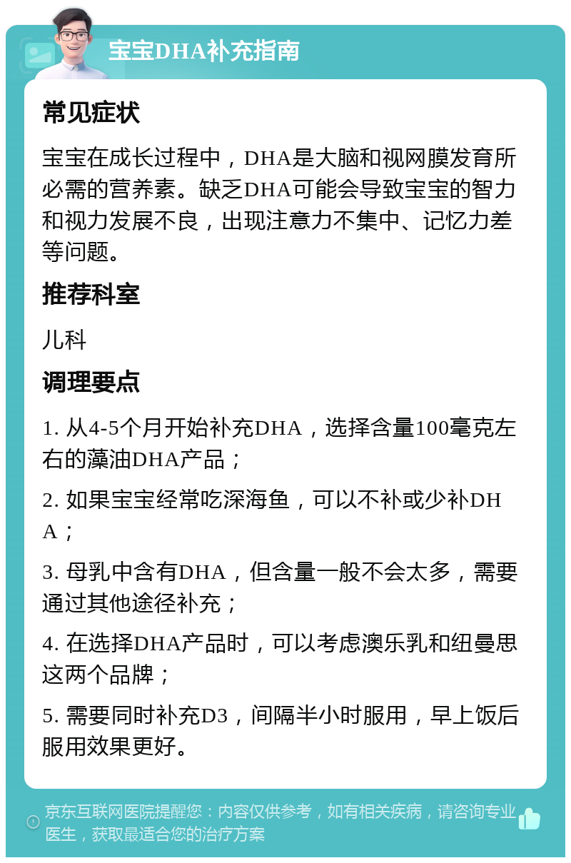 宝宝DHA补充指南 常见症状 宝宝在成长过程中，DHA是大脑和视网膜发育所必需的营养素。缺乏DHA可能会导致宝宝的智力和视力发展不良，出现注意力不集中、记忆力差等问题。 推荐科室 儿科 调理要点 1. 从4-5个月开始补充DHA，选择含量100毫克左右的藻油DHA产品； 2. 如果宝宝经常吃深海鱼，可以不补或少补DHA； 3. 母乳中含有DHA，但含量一般不会太多，需要通过其他途径补充； 4. 在选择DHA产品时，可以考虑澳乐乳和纽曼思这两个品牌； 5. 需要同时补充D3，间隔半小时服用，早上饭后服用效果更好。