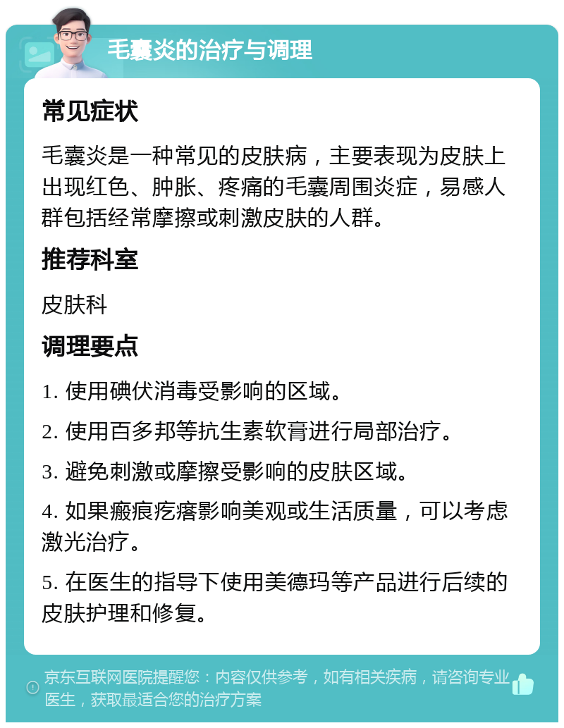 毛囊炎的治疗与调理 常见症状 毛囊炎是一种常见的皮肤病，主要表现为皮肤上出现红色、肿胀、疼痛的毛囊周围炎症，易感人群包括经常摩擦或刺激皮肤的人群。 推荐科室 皮肤科 调理要点 1. 使用碘伏消毒受影响的区域。 2. 使用百多邦等抗生素软膏进行局部治疗。 3. 避免刺激或摩擦受影响的皮肤区域。 4. 如果瘢痕疙瘩影响美观或生活质量，可以考虑激光治疗。 5. 在医生的指导下使用美德玛等产品进行后续的皮肤护理和修复。