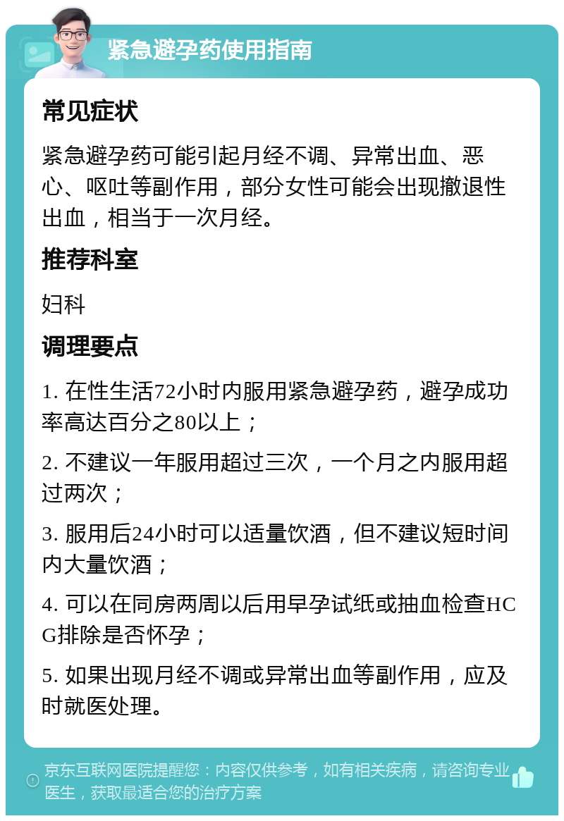 紧急避孕药使用指南 常见症状 紧急避孕药可能引起月经不调、异常出血、恶心、呕吐等副作用，部分女性可能会出现撤退性出血，相当于一次月经。 推荐科室 妇科 调理要点 1. 在性生活72小时内服用紧急避孕药，避孕成功率高达百分之80以上； 2. 不建议一年服用超过三次，一个月之内服用超过两次； 3. 服用后24小时可以适量饮酒，但不建议短时间内大量饮酒； 4. 可以在同房两周以后用早孕试纸或抽血检查HCG排除是否怀孕； 5. 如果出现月经不调或异常出血等副作用，应及时就医处理。