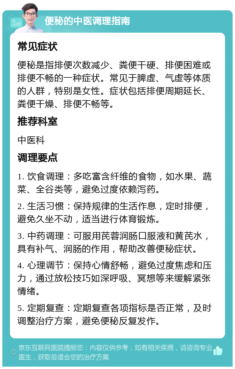 便秘的中医调理指南 常见症状 便秘是指排便次数减少、粪便干硬、排便困难或排便不畅的一种症状。常见于脾虚、气虚等体质的人群，特别是女性。症状包括排便周期延长、粪便干燥、排便不畅等。 推荐科室 中医科 调理要点 1. 饮食调理：多吃富含纤维的食物，如水果、蔬菜、全谷类等，避免过度依赖泻药。 2. 生活习惯：保持规律的生活作息，定时排便，避免久坐不动，适当进行体育锻炼。 3. 中药调理：可服用芪蓉润肠口服液和黄芪水，具有补气、润肠的作用，帮助改善便秘症状。 4. 心理调节：保持心情舒畅，避免过度焦虑和压力，通过放松技巧如深呼吸、冥想等来缓解紧张情绪。 5. 定期复查：定期复查各项指标是否正常，及时调整治疗方案，避免便秘反复发作。