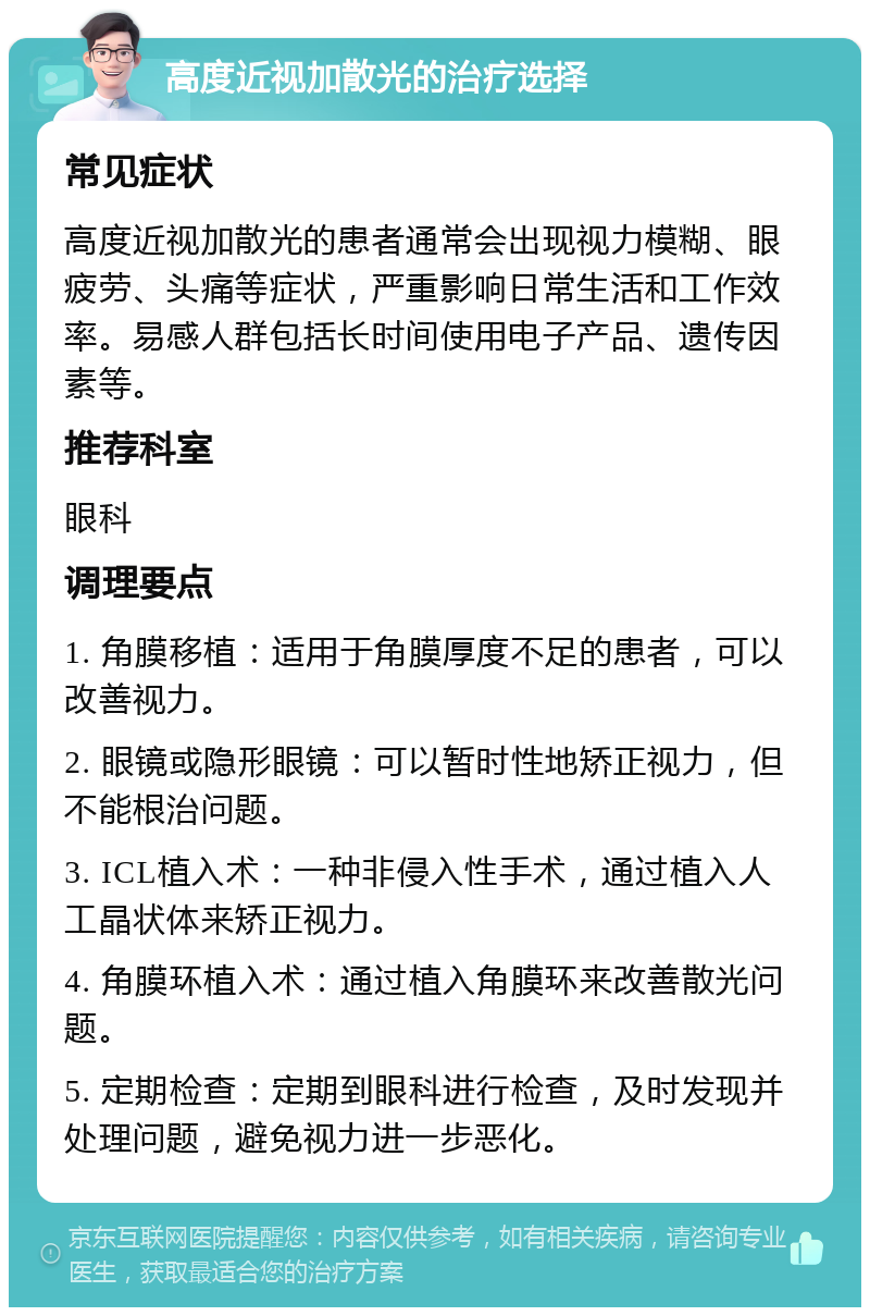 高度近视加散光的治疗选择 常见症状 高度近视加散光的患者通常会出现视力模糊、眼疲劳、头痛等症状，严重影响日常生活和工作效率。易感人群包括长时间使用电子产品、遗传因素等。 推荐科室 眼科 调理要点 1. 角膜移植：适用于角膜厚度不足的患者，可以改善视力。 2. 眼镜或隐形眼镜：可以暂时性地矫正视力，但不能根治问题。 3. ICL植入术：一种非侵入性手术，通过植入人工晶状体来矫正视力。 4. 角膜环植入术：通过植入角膜环来改善散光问题。 5. 定期检查：定期到眼科进行检查，及时发现并处理问题，避免视力进一步恶化。