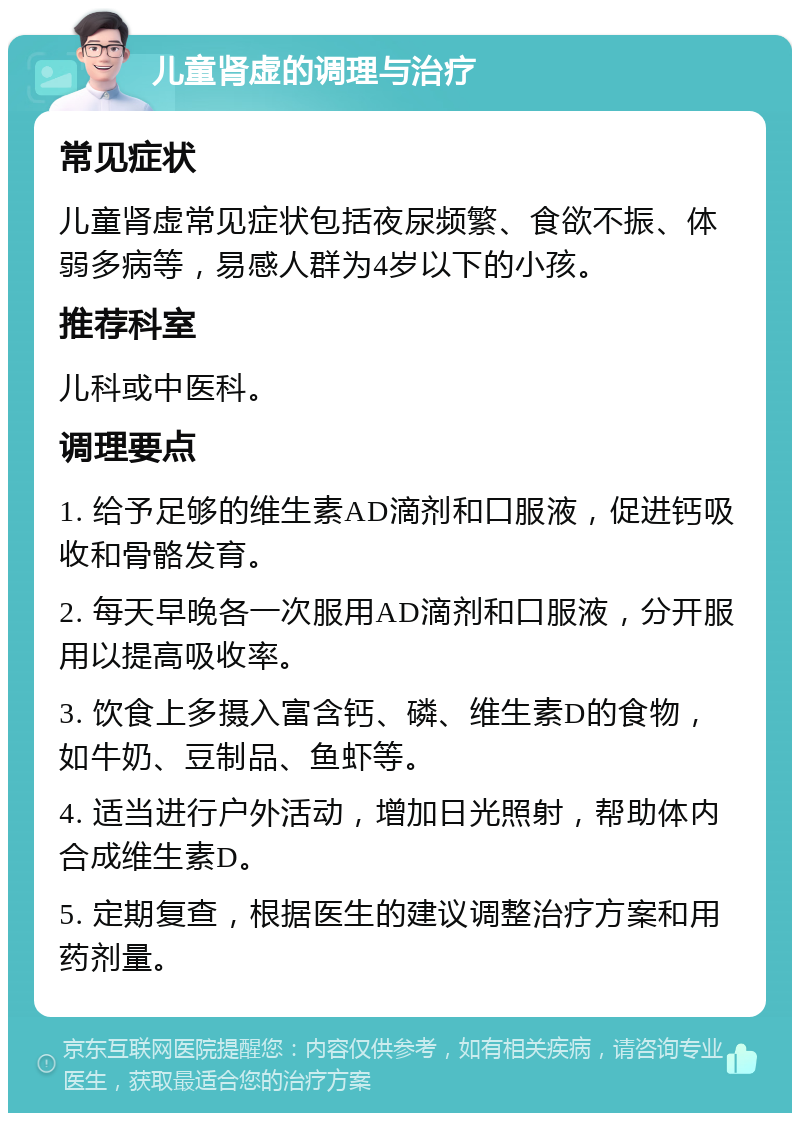 儿童肾虚的调理与治疗 常见症状 儿童肾虚常见症状包括夜尿频繁、食欲不振、体弱多病等，易感人群为4岁以下的小孩。 推荐科室 儿科或中医科。 调理要点 1. 给予足够的维生素AD滴剂和口服液，促进钙吸收和骨骼发育。 2. 每天早晚各一次服用AD滴剂和口服液，分开服用以提高吸收率。 3. 饮食上多摄入富含钙、磷、维生素D的食物，如牛奶、豆制品、鱼虾等。 4. 适当进行户外活动，增加日光照射，帮助体内合成维生素D。 5. 定期复查，根据医生的建议调整治疗方案和用药剂量。