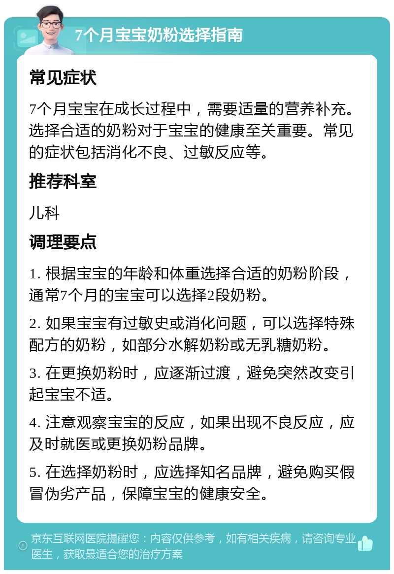 7个月宝宝奶粉选择指南 常见症状 7个月宝宝在成长过程中，需要适量的营养补充。选择合适的奶粉对于宝宝的健康至关重要。常见的症状包括消化不良、过敏反应等。 推荐科室 儿科 调理要点 1. 根据宝宝的年龄和体重选择合适的奶粉阶段，通常7个月的宝宝可以选择2段奶粉。 2. 如果宝宝有过敏史或消化问题，可以选择特殊配方的奶粉，如部分水解奶粉或无乳糖奶粉。 3. 在更换奶粉时，应逐渐过渡，避免突然改变引起宝宝不适。 4. 注意观察宝宝的反应，如果出现不良反应，应及时就医或更换奶粉品牌。 5. 在选择奶粉时，应选择知名品牌，避免购买假冒伪劣产品，保障宝宝的健康安全。