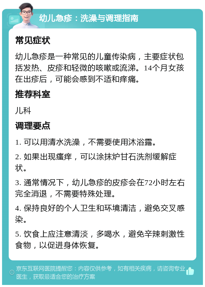 幼儿急疹：洗澡与调理指南 常见症状 幼儿急疹是一种常见的儿童传染病，主要症状包括发热、皮疹和轻微的咳嗽或流涕。14个月女孩在出疹后，可能会感到不适和痒痛。 推荐科室 儿科 调理要点 1. 可以用清水洗澡，不需要使用沐浴露。 2. 如果出现瘙痒，可以涂抹炉甘石洗剂缓解症状。 3. 通常情况下，幼儿急疹的皮疹会在72小时左右完全消退，不需要特殊处理。 4. 保持良好的个人卫生和环境清洁，避免交叉感染。 5. 饮食上应注意清淡，多喝水，避免辛辣刺激性食物，以促进身体恢复。