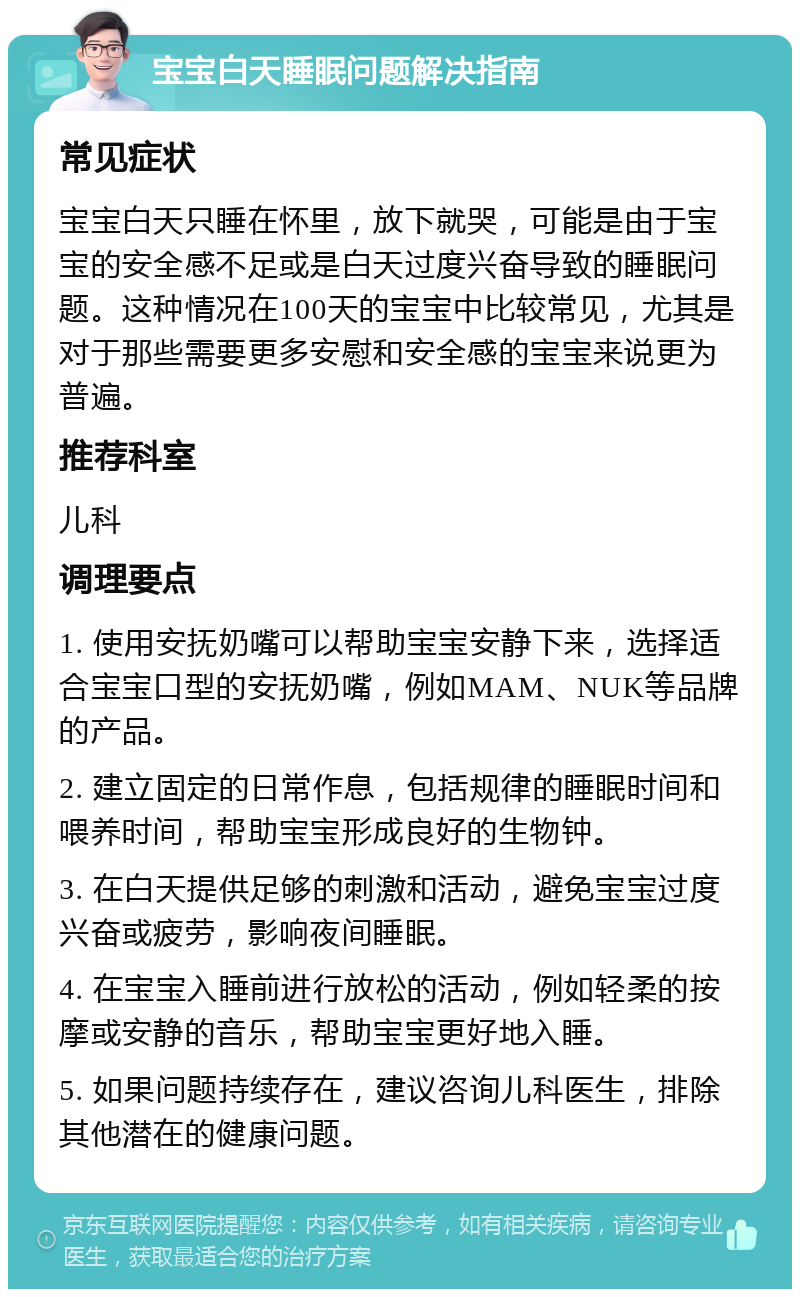 宝宝白天睡眠问题解决指南 常见症状 宝宝白天只睡在怀里，放下就哭，可能是由于宝宝的安全感不足或是白天过度兴奋导致的睡眠问题。这种情况在100天的宝宝中比较常见，尤其是对于那些需要更多安慰和安全感的宝宝来说更为普遍。 推荐科室 儿科 调理要点 1. 使用安抚奶嘴可以帮助宝宝安静下来，选择适合宝宝口型的安抚奶嘴，例如MAM、NUK等品牌的产品。 2. 建立固定的日常作息，包括规律的睡眠时间和喂养时间，帮助宝宝形成良好的生物钟。 3. 在白天提供足够的刺激和活动，避免宝宝过度兴奋或疲劳，影响夜间睡眠。 4. 在宝宝入睡前进行放松的活动，例如轻柔的按摩或安静的音乐，帮助宝宝更好地入睡。 5. 如果问题持续存在，建议咨询儿科医生，排除其他潜在的健康问题。