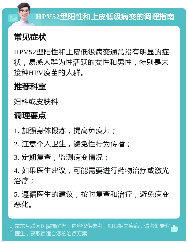 HPV52型阳性和上皮低级病变的调理指南 常见症状 HPV52型阳性和上皮低级病变通常没有明显的症状，易感人群为性活跃的女性和男性，特别是未接种HPV疫苗的人群。 推荐科室 妇科或皮肤科 调理要点 1. 加强身体锻炼，提高免疫力； 2. 注意个人卫生，避免性行为传播； 3. 定期复查，监测病变情况； 4. 如果医生建议，可能需要进行药物治疗或激光治疗； 5. 遵循医生的建议，按时复查和治疗，避免病变恶化。