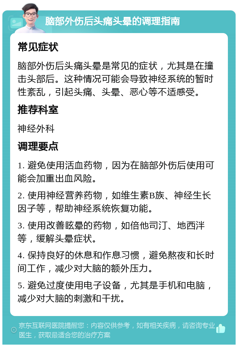 脑部外伤后头痛头晕的调理指南 常见症状 脑部外伤后头痛头晕是常见的症状，尤其是在撞击头部后。这种情况可能会导致神经系统的暂时性紊乱，引起头痛、头晕、恶心等不适感受。 推荐科室 神经外科 调理要点 1. 避免使用活血药物，因为在脑部外伤后使用可能会加重出血风险。 2. 使用神经营养药物，如维生素B族、神经生长因子等，帮助神经系统恢复功能。 3. 使用改善眩晕的药物，如倍他司汀、地西泮等，缓解头晕症状。 4. 保持良好的休息和作息习惯，避免熬夜和长时间工作，减少对大脑的额外压力。 5. 避免过度使用电子设备，尤其是手机和电脑，减少对大脑的刺激和干扰。