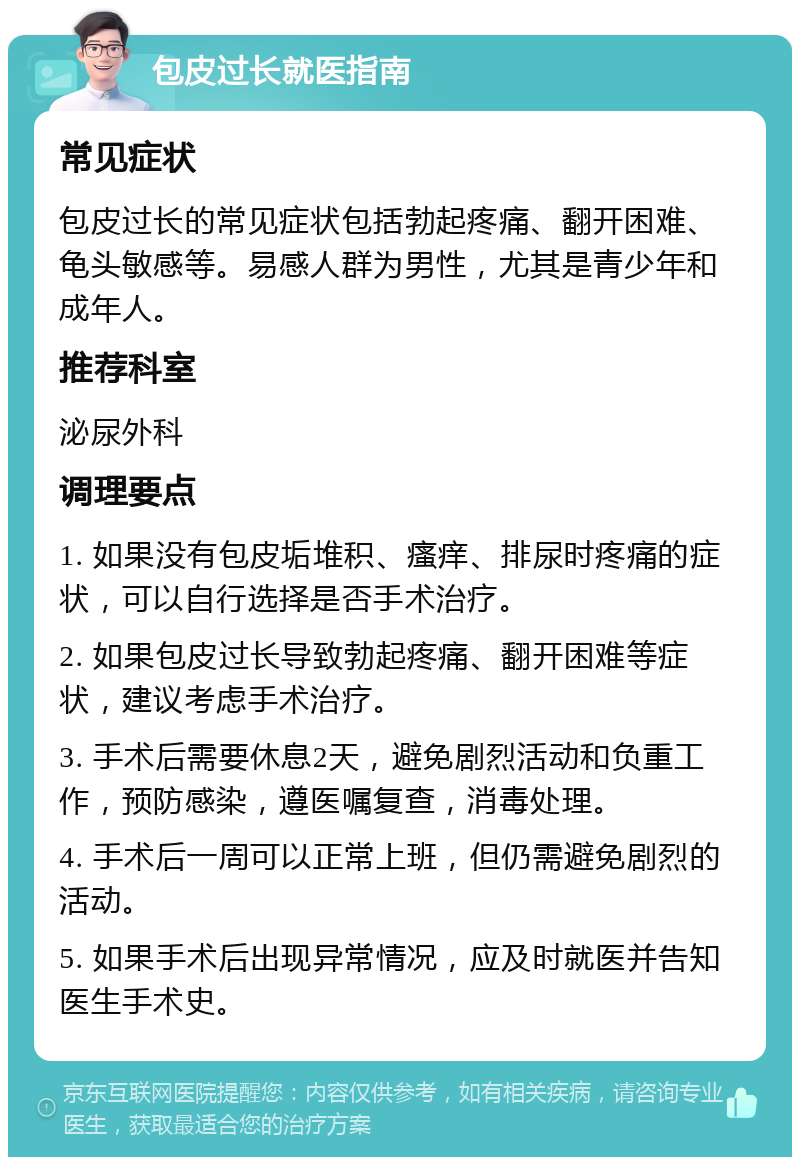 包皮过长就医指南 常见症状 包皮过长的常见症状包括勃起疼痛、翻开困难、龟头敏感等。易感人群为男性，尤其是青少年和成年人。 推荐科室 泌尿外科 调理要点 1. 如果没有包皮垢堆积、瘙痒、排尿时疼痛的症状，可以自行选择是否手术治疗。 2. 如果包皮过长导致勃起疼痛、翻开困难等症状，建议考虑手术治疗。 3. 手术后需要休息2天，避免剧烈活动和负重工作，预防感染，遵医嘱复查，消毒处理。 4. 手术后一周可以正常上班，但仍需避免剧烈的活动。 5. 如果手术后出现异常情况，应及时就医并告知医生手术史。