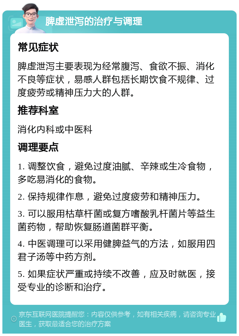 脾虚泄泻的治疗与调理 常见症状 脾虚泄泻主要表现为经常腹泻、食欲不振、消化不良等症状，易感人群包括长期饮食不规律、过度疲劳或精神压力大的人群。 推荐科室 消化内科或中医科 调理要点 1. 调整饮食，避免过度油腻、辛辣或生冷食物，多吃易消化的食物。 2. 保持规律作息，避免过度疲劳和精神压力。 3. 可以服用枯草杆菌或复方嗜酸乳杆菌片等益生菌药物，帮助恢复肠道菌群平衡。 4. 中医调理可以采用健脾益气的方法，如服用四君子汤等中药方剂。 5. 如果症状严重或持续不改善，应及时就医，接受专业的诊断和治疗。