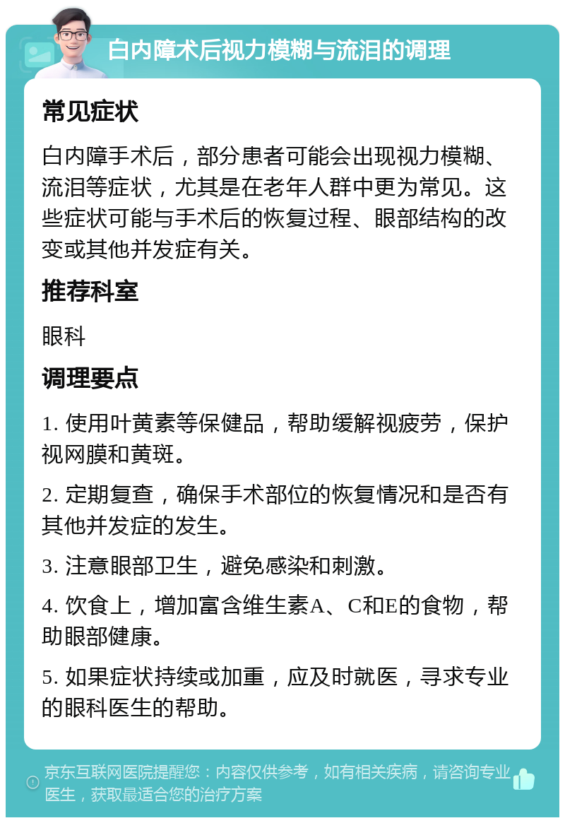 白内障术后视力模糊与流泪的调理 常见症状 白内障手术后，部分患者可能会出现视力模糊、流泪等症状，尤其是在老年人群中更为常见。这些症状可能与手术后的恢复过程、眼部结构的改变或其他并发症有关。 推荐科室 眼科 调理要点 1. 使用叶黄素等保健品，帮助缓解视疲劳，保护视网膜和黄斑。 2. 定期复查，确保手术部位的恢复情况和是否有其他并发症的发生。 3. 注意眼部卫生，避免感染和刺激。 4. 饮食上，增加富含维生素A、C和E的食物，帮助眼部健康。 5. 如果症状持续或加重，应及时就医，寻求专业的眼科医生的帮助。