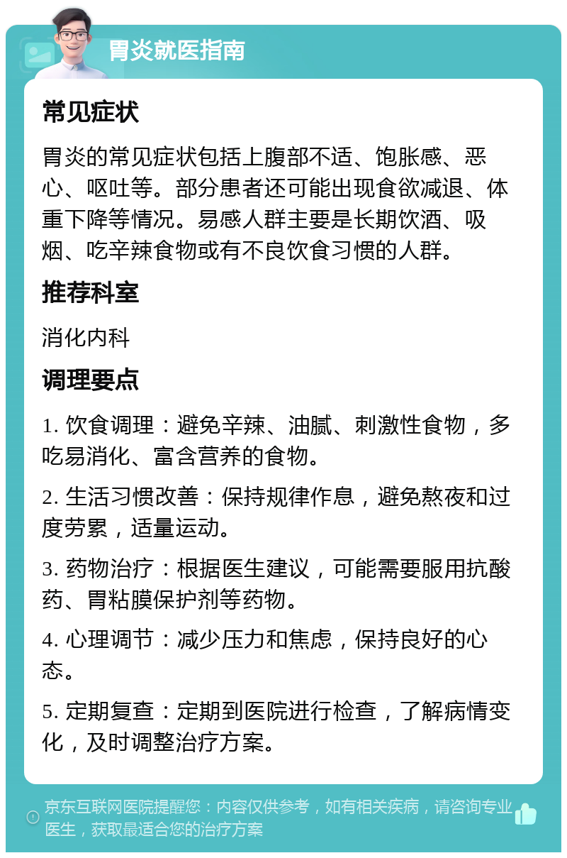 胃炎就医指南 常见症状 胃炎的常见症状包括上腹部不适、饱胀感、恶心、呕吐等。部分患者还可能出现食欲减退、体重下降等情况。易感人群主要是长期饮酒、吸烟、吃辛辣食物或有不良饮食习惯的人群。 推荐科室 消化内科 调理要点 1. 饮食调理：避免辛辣、油腻、刺激性食物，多吃易消化、富含营养的食物。 2. 生活习惯改善：保持规律作息，避免熬夜和过度劳累，适量运动。 3. 药物治疗：根据医生建议，可能需要服用抗酸药、胃粘膜保护剂等药物。 4. 心理调节：减少压力和焦虑，保持良好的心态。 5. 定期复查：定期到医院进行检查，了解病情变化，及时调整治疗方案。