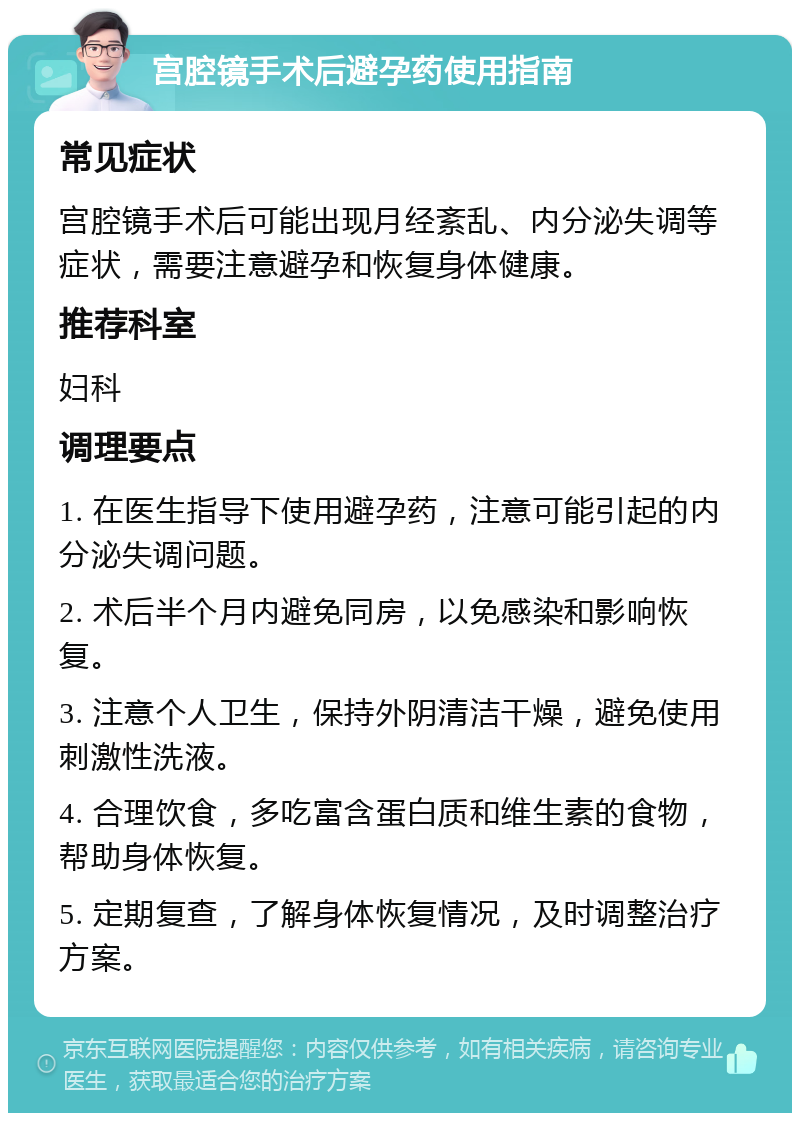 宫腔镜手术后避孕药使用指南 常见症状 宫腔镜手术后可能出现月经紊乱、内分泌失调等症状，需要注意避孕和恢复身体健康。 推荐科室 妇科 调理要点 1. 在医生指导下使用避孕药，注意可能引起的内分泌失调问题。 2. 术后半个月内避免同房，以免感染和影响恢复。 3. 注意个人卫生，保持外阴清洁干燥，避免使用刺激性洗液。 4. 合理饮食，多吃富含蛋白质和维生素的食物，帮助身体恢复。 5. 定期复查，了解身体恢复情况，及时调整治疗方案。