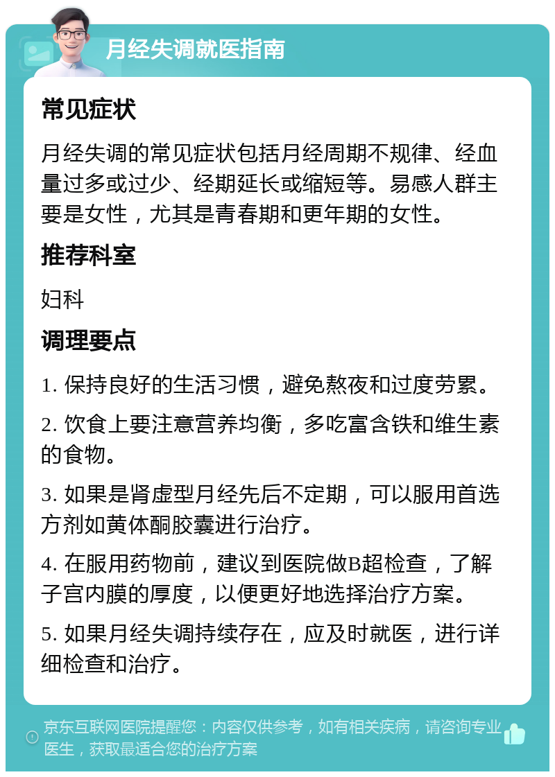 月经失调就医指南 常见症状 月经失调的常见症状包括月经周期不规律、经血量过多或过少、经期延长或缩短等。易感人群主要是女性，尤其是青春期和更年期的女性。 推荐科室 妇科 调理要点 1. 保持良好的生活习惯，避免熬夜和过度劳累。 2. 饮食上要注意营养均衡，多吃富含铁和维生素的食物。 3. 如果是肾虚型月经先后不定期，可以服用首选方剂如黄体酮胶囊进行治疗。 4. 在服用药物前，建议到医院做B超检查，了解子宫内膜的厚度，以便更好地选择治疗方案。 5. 如果月经失调持续存在，应及时就医，进行详细检查和治疗。