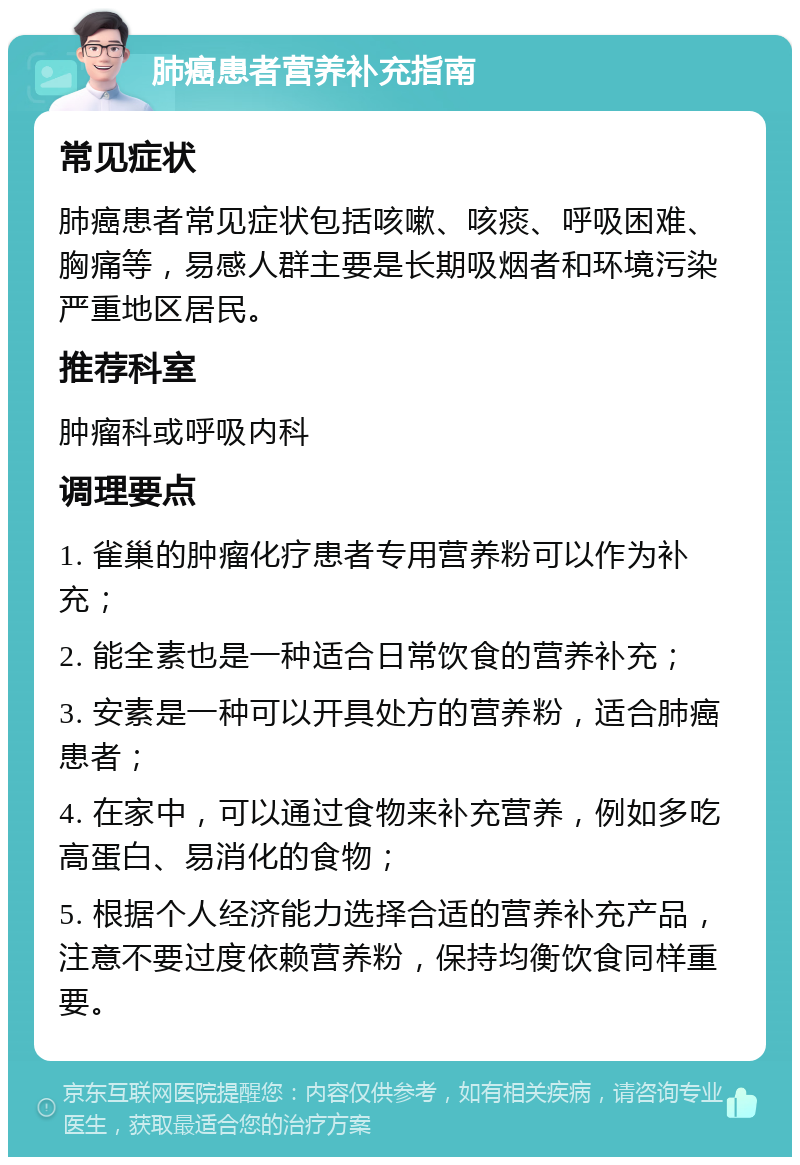 肺癌患者营养补充指南 常见症状 肺癌患者常见症状包括咳嗽、咳痰、呼吸困难、胸痛等，易感人群主要是长期吸烟者和环境污染严重地区居民。 推荐科室 肿瘤科或呼吸内科 调理要点 1. 雀巢的肿瘤化疗患者专用营养粉可以作为补充； 2. 能全素也是一种适合日常饮食的营养补充； 3. 安素是一种可以开具处方的营养粉，适合肺癌患者； 4. 在家中，可以通过食物来补充营养，例如多吃高蛋白、易消化的食物； 5. 根据个人经济能力选择合适的营养补充产品，注意不要过度依赖营养粉，保持均衡饮食同样重要。