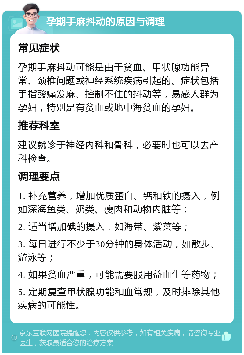 孕期手麻抖动的原因与调理 常见症状 孕期手麻抖动可能是由于贫血、甲状腺功能异常、颈椎问题或神经系统疾病引起的。症状包括手指酸痛发麻、控制不住的抖动等，易感人群为孕妇，特别是有贫血或地中海贫血的孕妇。 推荐科室 建议就诊于神经内科和骨科，必要时也可以去产科检查。 调理要点 1. 补充营养，增加优质蛋白、钙和铁的摄入，例如深海鱼类、奶类、瘦肉和动物内脏等； 2. 适当增加碘的摄入，如海带、紫菜等； 3. 每日进行不少于30分钟的身体活动，如散步、游泳等； 4. 如果贫血严重，可能需要服用益血生等药物； 5. 定期复查甲状腺功能和血常规，及时排除其他疾病的可能性。