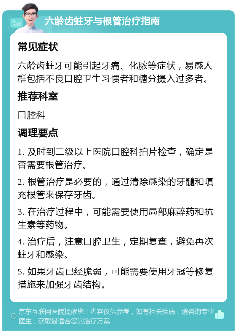 六龄齿蛀牙与根管治疗指南 常见症状 六龄齿蛀牙可能引起牙痛、化脓等症状，易感人群包括不良口腔卫生习惯者和糖分摄入过多者。 推荐科室 口腔科 调理要点 1. 及时到二级以上医院口腔科拍片检查，确定是否需要根管治疗。 2. 根管治疗是必要的，通过清除感染的牙髓和填充根管来保存牙齿。 3. 在治疗过程中，可能需要使用局部麻醉药和抗生素等药物。 4. 治疗后，注意口腔卫生，定期复查，避免再次蛀牙和感染。 5. 如果牙齿已经脆弱，可能需要使用牙冠等修复措施来加强牙齿结构。