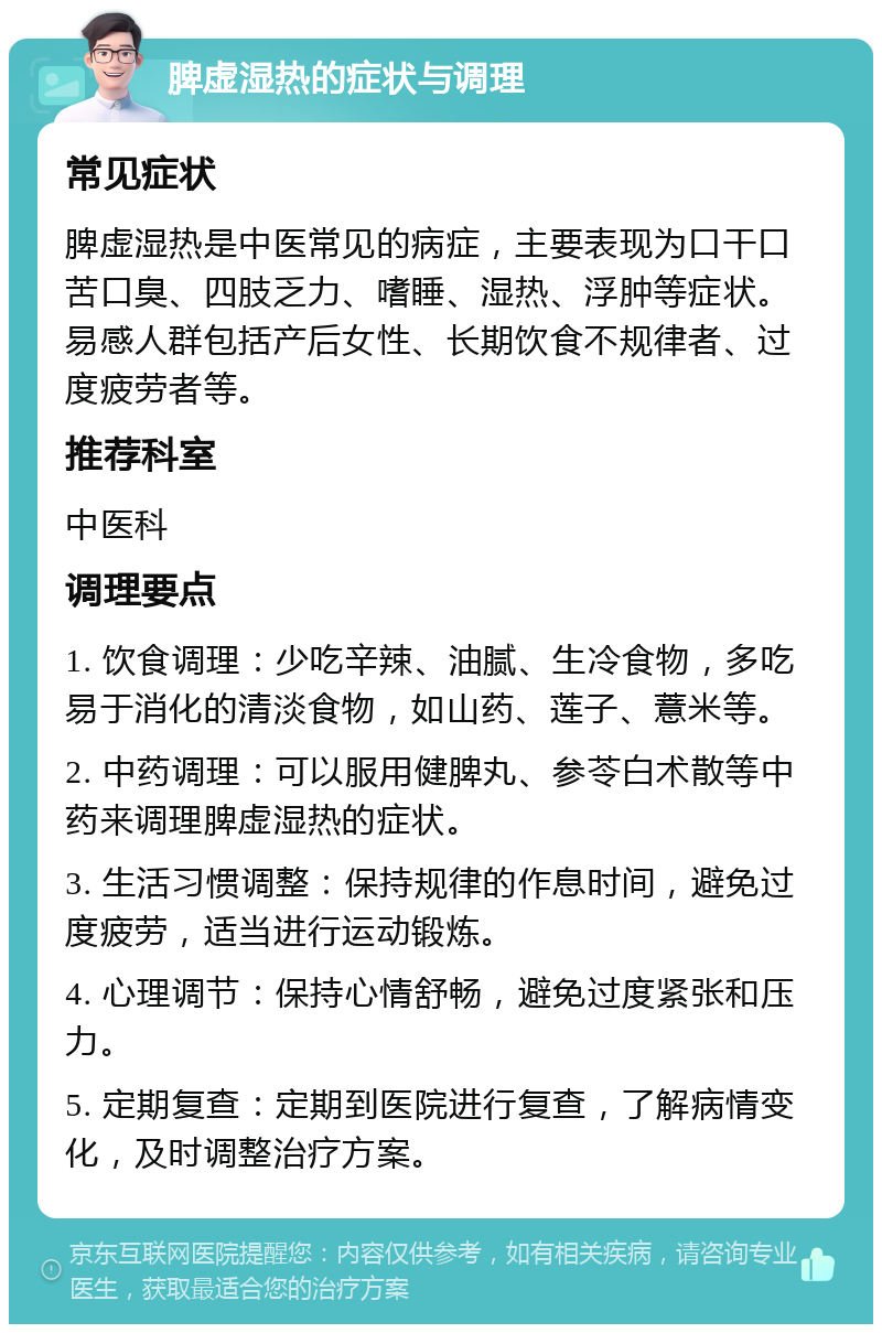 脾虚湿热的症状与调理 常见症状 脾虚湿热是中医常见的病症，主要表现为口干口苦口臭、四肢乏力、嗜睡、湿热、浮肿等症状。易感人群包括产后女性、长期饮食不规律者、过度疲劳者等。 推荐科室 中医科 调理要点 1. 饮食调理：少吃辛辣、油腻、生冷食物，多吃易于消化的清淡食物，如山药、莲子、薏米等。 2. 中药调理：可以服用健脾丸、参苓白术散等中药来调理脾虚湿热的症状。 3. 生活习惯调整：保持规律的作息时间，避免过度疲劳，适当进行运动锻炼。 4. 心理调节：保持心情舒畅，避免过度紧张和压力。 5. 定期复查：定期到医院进行复查，了解病情变化，及时调整治疗方案。