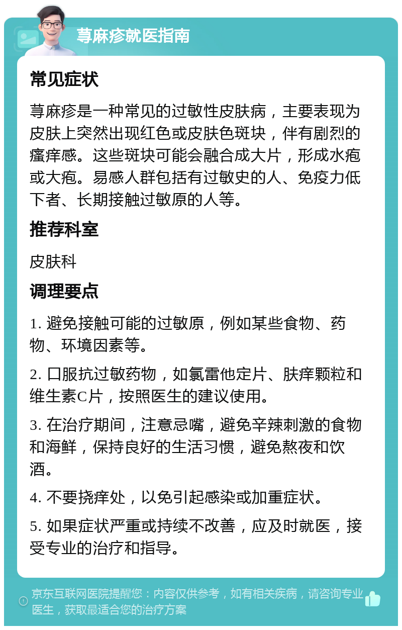 荨麻疹就医指南 常见症状 荨麻疹是一种常见的过敏性皮肤病，主要表现为皮肤上突然出现红色或皮肤色斑块，伴有剧烈的瘙痒感。这些斑块可能会融合成大片，形成水疱或大疱。易感人群包括有过敏史的人、免疫力低下者、长期接触过敏原的人等。 推荐科室 皮肤科 调理要点 1. 避免接触可能的过敏原，例如某些食物、药物、环境因素等。 2. 口服抗过敏药物，如氯雷他定片、肤痒颗粒和维生素C片，按照医生的建议使用。 3. 在治疗期间，注意忌嘴，避免辛辣刺激的食物和海鲜，保持良好的生活习惯，避免熬夜和饮酒。 4. 不要挠痒处，以免引起感染或加重症状。 5. 如果症状严重或持续不改善，应及时就医，接受专业的治疗和指导。