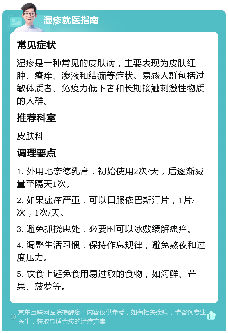 湿疹就医指南 常见症状 湿疹是一种常见的皮肤病，主要表现为皮肤红肿、瘙痒、渗液和结痂等症状。易感人群包括过敏体质者、免疫力低下者和长期接触刺激性物质的人群。 推荐科室 皮肤科 调理要点 1. 外用地奈德乳膏，初始使用2次/天，后逐渐减量至隔天1次。 2. 如果瘙痒严重，可以口服依巴斯汀片，1片/次，1次/天。 3. 避免抓挠患处，必要时可以冰敷缓解瘙痒。 4. 调整生活习惯，保持作息规律，避免熬夜和过度压力。 5. 饮食上避免食用易过敏的食物，如海鲜、芒果、菠萝等。