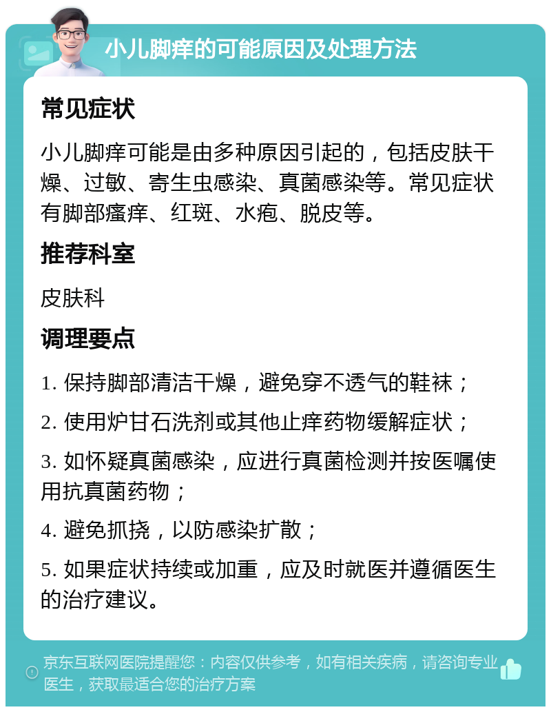 小儿脚痒的可能原因及处理方法 常见症状 小儿脚痒可能是由多种原因引起的，包括皮肤干燥、过敏、寄生虫感染、真菌感染等。常见症状有脚部瘙痒、红斑、水疱、脱皮等。 推荐科室 皮肤科 调理要点 1. 保持脚部清洁干燥，避免穿不透气的鞋袜； 2. 使用炉甘石洗剂或其他止痒药物缓解症状； 3. 如怀疑真菌感染，应进行真菌检测并按医嘱使用抗真菌药物； 4. 避免抓挠，以防感染扩散； 5. 如果症状持续或加重，应及时就医并遵循医生的治疗建议。