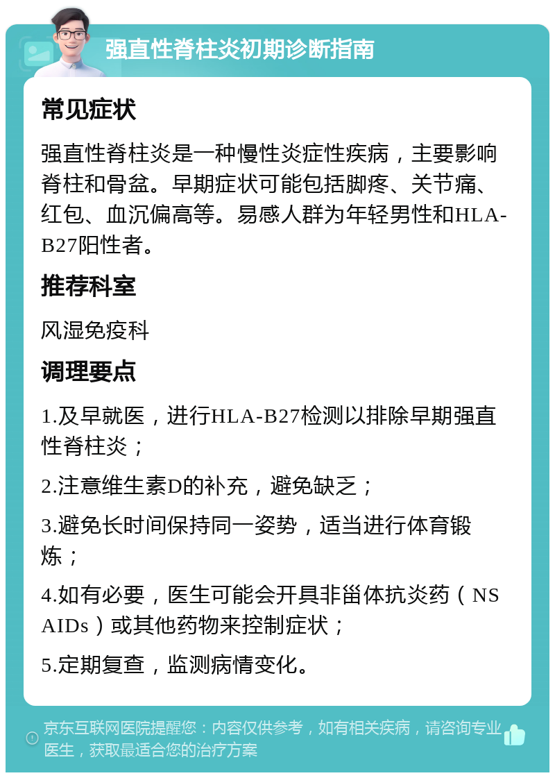 强直性脊柱炎初期诊断指南 常见症状 强直性脊柱炎是一种慢性炎症性疾病，主要影响脊柱和骨盆。早期症状可能包括脚疼、关节痛、红包、血沉偏高等。易感人群为年轻男性和HLA-B27阳性者。 推荐科室 风湿免疫科 调理要点 1.及早就医，进行HLA-B27检测以排除早期强直性脊柱炎； 2.注意维生素D的补充，避免缺乏； 3.避免长时间保持同一姿势，适当进行体育锻炼； 4.如有必要，医生可能会开具非甾体抗炎药（NSAIDs）或其他药物来控制症状； 5.定期复查，监测病情变化。