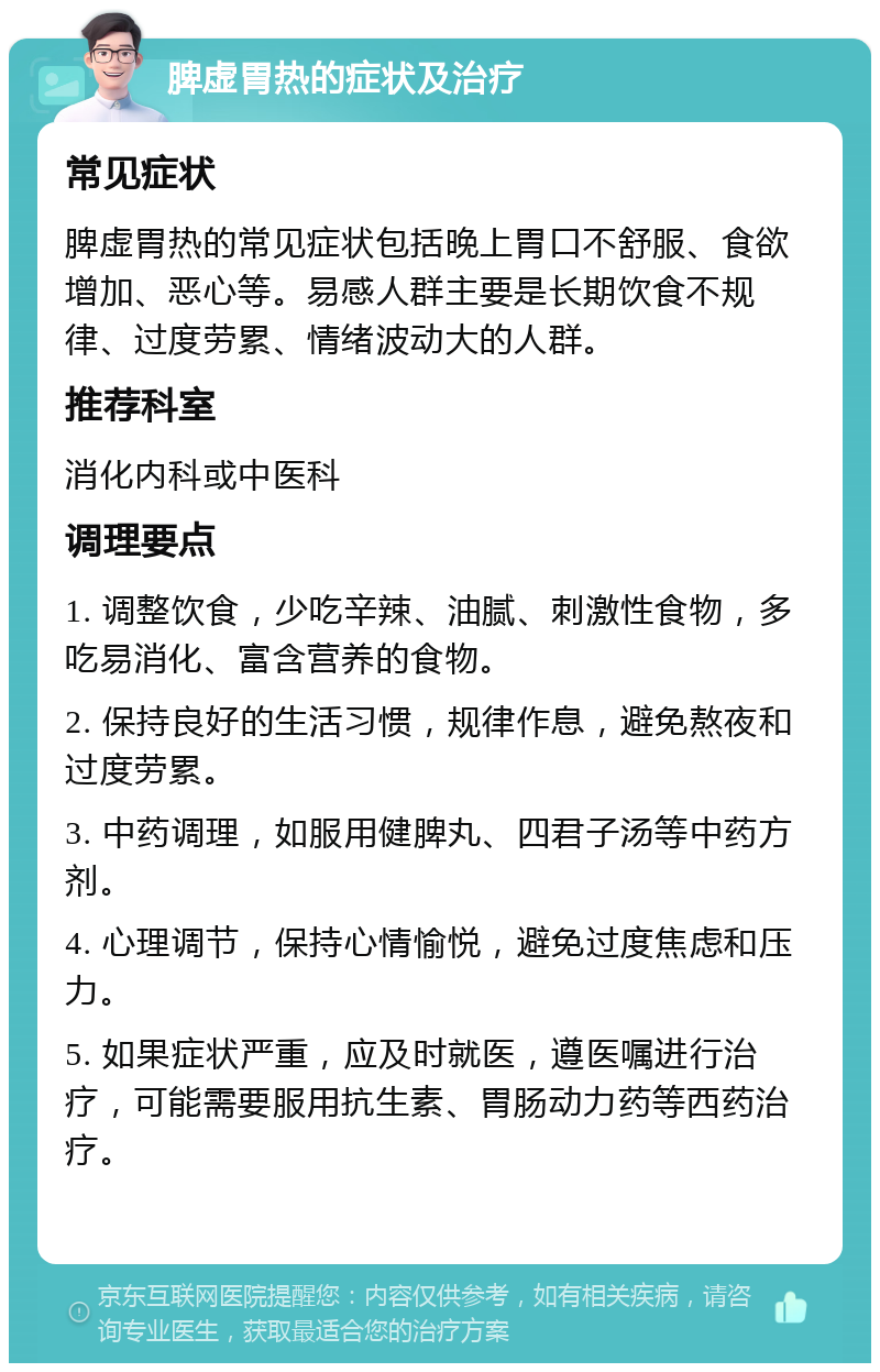 脾虚胃热的症状及治疗 常见症状 脾虚胃热的常见症状包括晚上胃口不舒服、食欲增加、恶心等。易感人群主要是长期饮食不规律、过度劳累、情绪波动大的人群。 推荐科室 消化内科或中医科 调理要点 1. 调整饮食，少吃辛辣、油腻、刺激性食物，多吃易消化、富含营养的食物。 2. 保持良好的生活习惯，规律作息，避免熬夜和过度劳累。 3. 中药调理，如服用健脾丸、四君子汤等中药方剂。 4. 心理调节，保持心情愉悦，避免过度焦虑和压力。 5. 如果症状严重，应及时就医，遵医嘱进行治疗，可能需要服用抗生素、胃肠动力药等西药治疗。