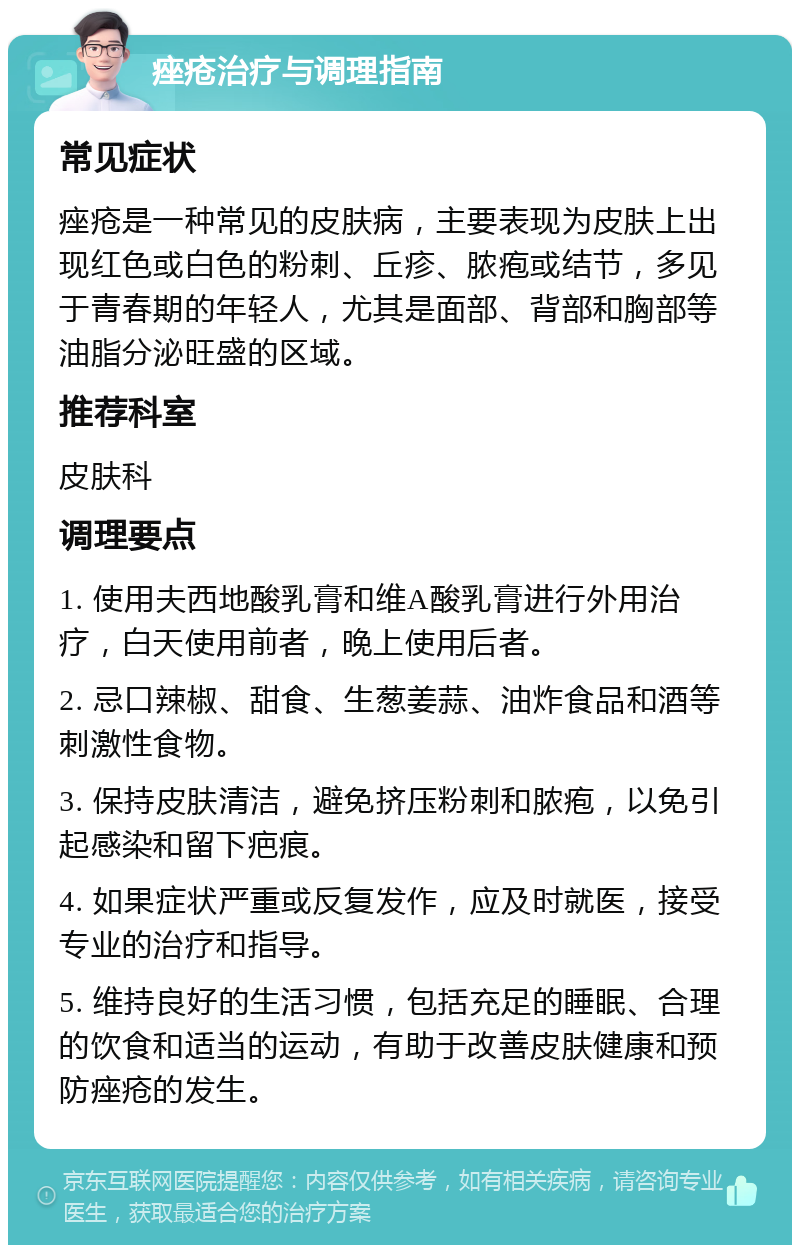 痤疮治疗与调理指南 常见症状 痤疮是一种常见的皮肤病，主要表现为皮肤上出现红色或白色的粉刺、丘疹、脓疱或结节，多见于青春期的年轻人，尤其是面部、背部和胸部等油脂分泌旺盛的区域。 推荐科室 皮肤科 调理要点 1. 使用夫西地酸乳膏和维A酸乳膏进行外用治疗，白天使用前者，晚上使用后者。 2. 忌口辣椒、甜食、生葱姜蒜、油炸食品和酒等刺激性食物。 3. 保持皮肤清洁，避免挤压粉刺和脓疱，以免引起感染和留下疤痕。 4. 如果症状严重或反复发作，应及时就医，接受专业的治疗和指导。 5. 维持良好的生活习惯，包括充足的睡眠、合理的饮食和适当的运动，有助于改善皮肤健康和预防痤疮的发生。