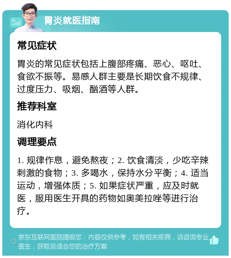 胃炎就医指南 常见症状 胃炎的常见症状包括上腹部疼痛、恶心、呕吐、食欲不振等。易感人群主要是长期饮食不规律、过度压力、吸烟、酗酒等人群。 推荐科室 消化内科 调理要点 1. 规律作息，避免熬夜；2. 饮食清淡，少吃辛辣刺激的食物；3. 多喝水，保持水分平衡；4. 适当运动，增强体质；5. 如果症状严重，应及时就医，服用医生开具的药物如奥美拉唑等进行治疗。