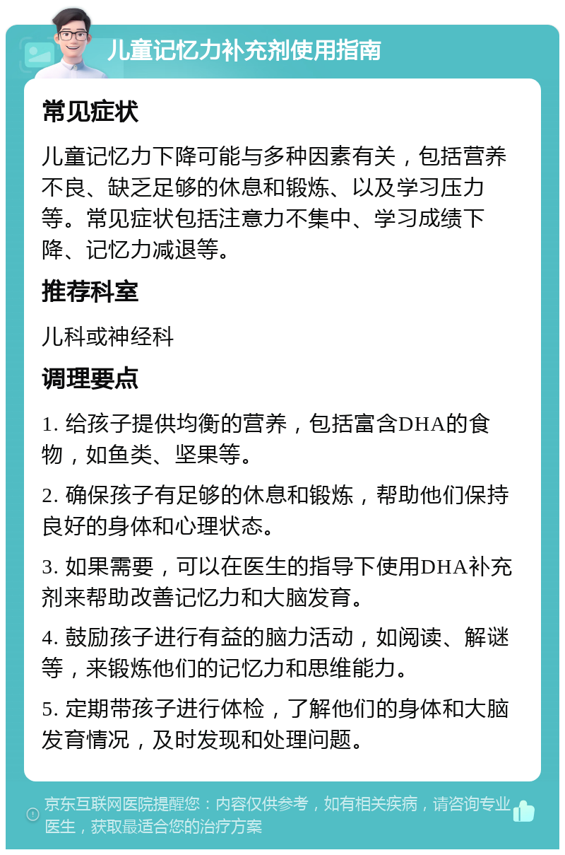 儿童记忆力补充剂使用指南 常见症状 儿童记忆力下降可能与多种因素有关，包括营养不良、缺乏足够的休息和锻炼、以及学习压力等。常见症状包括注意力不集中、学习成绩下降、记忆力减退等。 推荐科室 儿科或神经科 调理要点 1. 给孩子提供均衡的营养，包括富含DHA的食物，如鱼类、坚果等。 2. 确保孩子有足够的休息和锻炼，帮助他们保持良好的身体和心理状态。 3. 如果需要，可以在医生的指导下使用DHA补充剂来帮助改善记忆力和大脑发育。 4. 鼓励孩子进行有益的脑力活动，如阅读、解谜等，来锻炼他们的记忆力和思维能力。 5. 定期带孩子进行体检，了解他们的身体和大脑发育情况，及时发现和处理问题。