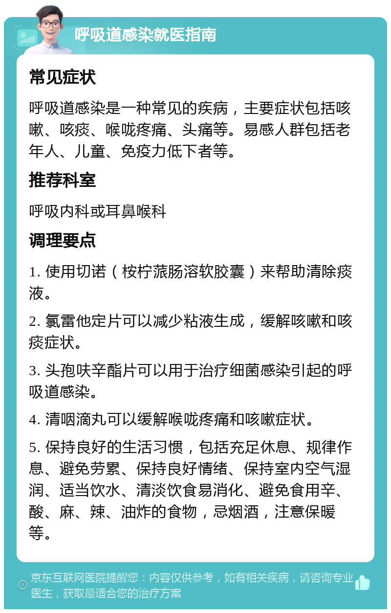 呼吸道感染就医指南 常见症状 呼吸道感染是一种常见的疾病，主要症状包括咳嗽、咳痰、喉咙疼痛、头痛等。易感人群包括老年人、儿童、免疫力低下者等。 推荐科室 呼吸内科或耳鼻喉科 调理要点 1. 使用切诺（桉柠蒎肠溶软胶囊）来帮助清除痰液。 2. 氯雷他定片可以减少粘液生成，缓解咳嗽和咳痰症状。 3. 头孢呋辛酯片可以用于治疗细菌感染引起的呼吸道感染。 4. 清咽滴丸可以缓解喉咙疼痛和咳嗽症状。 5. 保持良好的生活习惯，包括充足休息、规律作息、避免劳累、保持良好情绪、保持室内空气湿润、适当饮水、清淡饮食易消化、避免食用辛、酸、麻、辣、油炸的食物，忌烟酒，注意保暖等。