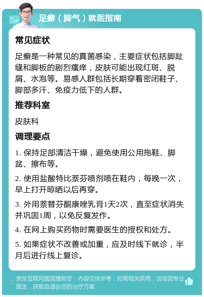 足癣（脚气）就医指南 常见症状 足癣是一种常见的真菌感染，主要症状包括脚趾缝和脚板的剧烈瘙痒，皮肤可能出现红斑、脱屑、水泡等。易感人群包括长期穿着密闭鞋子、脚部多汗、免疫力低下的人群。 推荐科室 皮肤科 调理要点 1. 保持足部清洁干燥，避免使用公用拖鞋、脚盆、擦布等。 2. 使用盐酸特比萘芬喷剂喷在鞋内，每晚一次，早上打开晾晒以后再穿。 3. 外用萘替芬酮康唑乳膏1天2次，直至症状消失并巩固1周，以免反复发作。 4. 在网上购买药物时需要医生的授权和处方。 5. 如果症状不改善或加重，应及时线下就诊，半月后进行线上复诊。