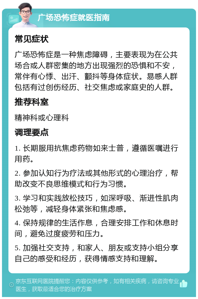 广场恐怖症就医指南 常见症状 广场恐怖症是一种焦虑障碍，主要表现为在公共场合或人群密集的地方出现强烈的恐惧和不安，常伴有心悸、出汗、颤抖等身体症状。易感人群包括有过创伤经历、社交焦虑或家庭史的人群。 推荐科室 精神科或心理科 调理要点 1. 长期服用抗焦虑药物如来士普，遵循医嘱进行用药。 2. 参加认知行为疗法或其他形式的心理治疗，帮助改变不良思维模式和行为习惯。 3. 学习和实践放松技巧，如深呼吸、渐进性肌肉松弛等，减轻身体紧张和焦虑感。 4. 保持规律的生活作息，合理安排工作和休息时间，避免过度疲劳和压力。 5. 加强社交支持，和家人、朋友或支持小组分享自己的感受和经历，获得情感支持和理解。