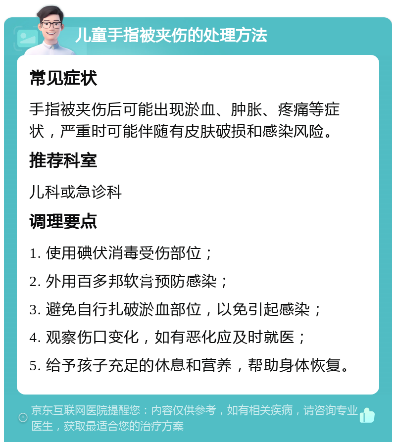 儿童手指被夹伤的处理方法 常见症状 手指被夹伤后可能出现淤血、肿胀、疼痛等症状，严重时可能伴随有皮肤破损和感染风险。 推荐科室 儿科或急诊科 调理要点 1. 使用碘伏消毒受伤部位； 2. 外用百多邦软膏预防感染； 3. 避免自行扎破淤血部位，以免引起感染； 4. 观察伤口变化，如有恶化应及时就医； 5. 给予孩子充足的休息和营养，帮助身体恢复。