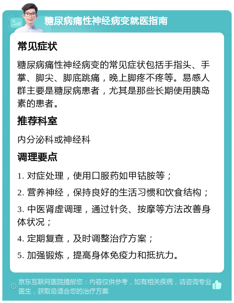 糖尿病痛性神经病变就医指南 常见症状 糖尿病痛性神经病变的常见症状包括手指头、手掌、脚尖、脚底跳痛，晚上脚疼不疼等。易感人群主要是糖尿病患者，尤其是那些长期使用胰岛素的患者。 推荐科室 内分泌科或神经科 调理要点 1. 对症处理，使用口服药如甲钴胺等； 2. 营养神经，保持良好的生活习惯和饮食结构； 3. 中医肾虚调理，通过针灸、按摩等方法改善身体状况； 4. 定期复查，及时调整治疗方案； 5. 加强锻炼，提高身体免疫力和抵抗力。