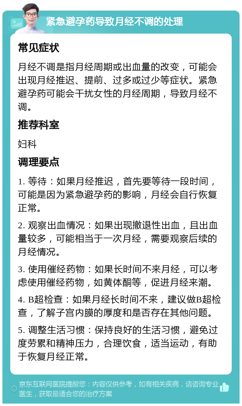 紧急避孕药导致月经不调的处理 常见症状 月经不调是指月经周期或出血量的改变，可能会出现月经推迟、提前、过多或过少等症状。紧急避孕药可能会干扰女性的月经周期，导致月经不调。 推荐科室 妇科 调理要点 1. 等待：如果月经推迟，首先要等待一段时间，可能是因为紧急避孕药的影响，月经会自行恢复正常。 2. 观察出血情况：如果出现撤退性出血，且出血量较多，可能相当于一次月经，需要观察后续的月经情况。 3. 使用催经药物：如果长时间不来月经，可以考虑使用催经药物，如黄体酮等，促进月经来潮。 4. B超检查：如果月经长时间不来，建议做B超检查，了解子宫内膜的厚度和是否存在其他问题。 5. 调整生活习惯：保持良好的生活习惯，避免过度劳累和精神压力，合理饮食，适当运动，有助于恢复月经正常。