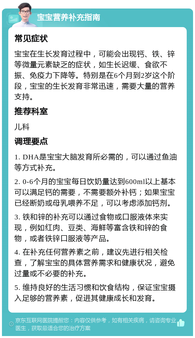 宝宝营养补充指南 常见症状 宝宝在生长发育过程中，可能会出现钙、铁、锌等微量元素缺乏的症状，如生长迟缓、食欲不振、免疫力下降等。特别是在6个月到2岁这个阶段，宝宝的生长发育非常迅速，需要大量的营养支持。 推荐科室 儿科 调理要点 1. DHA是宝宝大脑发育所必需的，可以通过鱼油等方式补充。 2. 0-6个月的宝宝每日饮奶量达到600ml以上基本可以满足钙的需要，不需要额外补钙；如果宝宝已经断奶或母乳喂养不足，可以考虑添加钙剂。 3. 铁和锌的补充可以通过食物或口服液体来实现，例如红肉、豆类、海鲜等富含铁和锌的食物，或者铁锌口服液等产品。 4. 在补充任何营养素之前，建议先进行相关检查，了解宝宝的具体营养需求和健康状况，避免过量或不必要的补充。 5. 维持良好的生活习惯和饮食结构，保证宝宝摄入足够的营养素，促进其健康成长和发育。